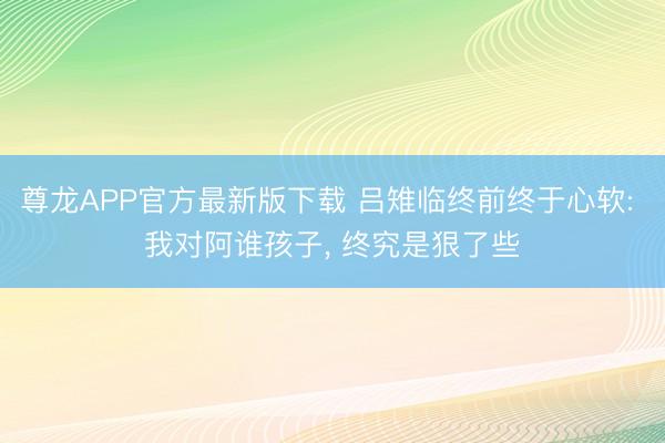 尊龙APP官方最新版下载 吕雉临终前终于心软: 我对阿谁孩子, 终究是狠了些