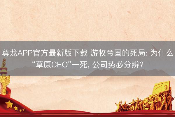 尊龙APP官方最新版下载 游牧帝国的死局: 为什么“草原CEO”一死， 公司势必分辨?