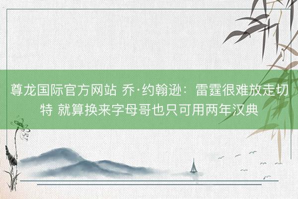 尊龙国际官方网站 乔·约翰逊：雷霆很难放走切特 就算换来字母哥也只可用两年汉典