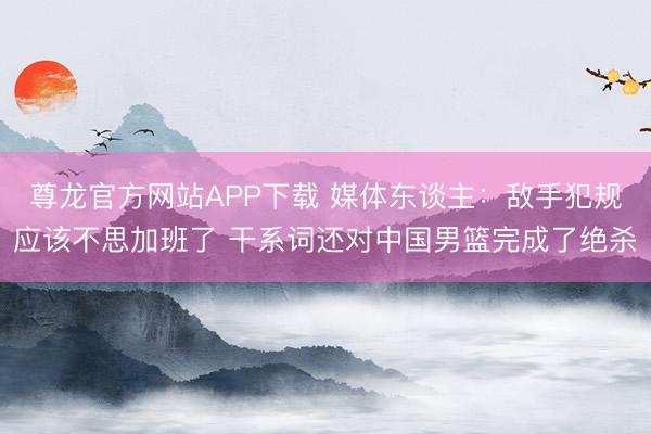 尊龙官方网站APP下载 媒体东谈主:敌手犯规应该不思加班了 干系词还对中国男篮完成了绝杀