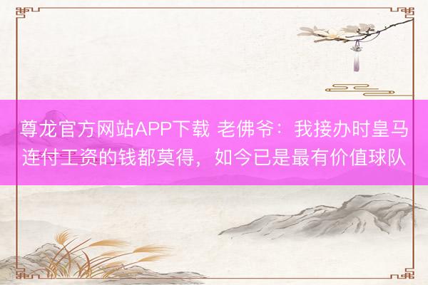 尊龙官方网站APP下载 老佛爷:我接办时皇马连付工资的钱都莫得,如今已是最有价值球队