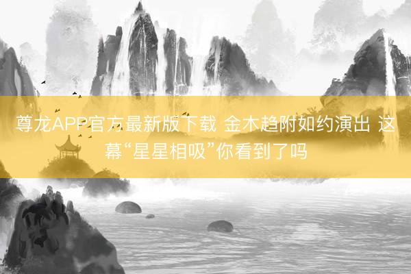 尊龙APP官方最新版下载 金木趋附如约演出 这幕“星星相吸”你看到了吗