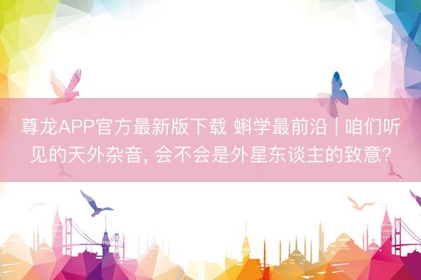 尊龙APP官方最新版下载 蝌学最前沿 | 咱们听见的天外杂音, 会不会是外星东谈主的致意?