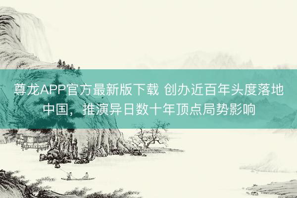 尊龙APP官方最新版下载 创办近百年头度落地中国,推演异日数十年顶点局势影响