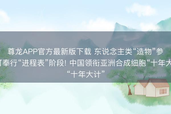尊龙APP官方最新版下载 东说念主类“造物”参加可奉行“进程表”阶段! 中国领衔亚洲合成细胞“十年大计”