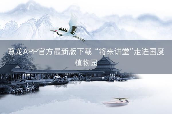 尊龙APP官方最新版下载 “将来讲堂”走进国度植物园