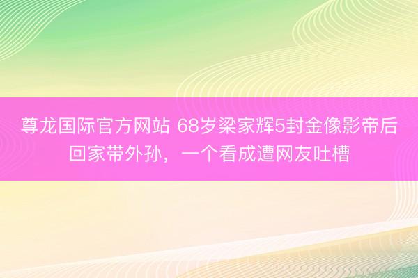 尊龙国际官方网站 68岁梁家辉5封金像影帝后回家带外孙,一个看成遭网友吐槽