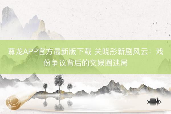 尊龙APP官方最新版下载 关晓彤新剧风云：戏份争议背后的文娱圈迷局
