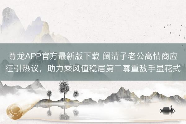 尊龙APP官方最新版下载 阚清子老公高情商应征引热议，助力乘风值稳居第二尊重敌手显花式
