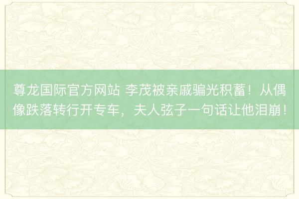 尊龙国际官方网站 李茂被亲戚骗光积蓄!从偶像跌落转行开专车,夫人弦子一句话让他泪崩!
