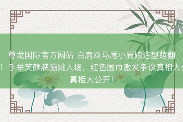 尊龙国际官方网站 白鹿双马尾小厨娘造型萌翻全网!手举笑颜牌蹦跳入场,红色围巾激发争议真相大公开!