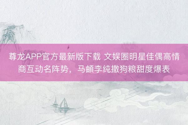 尊龙APP官方最新版下载 文娱圈明星佳偶高情商互动名阵势,马頔李纯撒狗粮甜度爆表