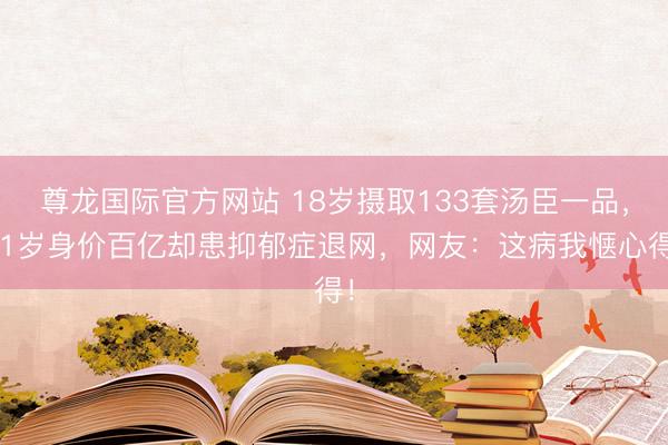 尊龙国际官方网站 18岁摄取133套汤臣一品,21岁身价百亿却患抑郁症退网,网友:这病我惬心得!