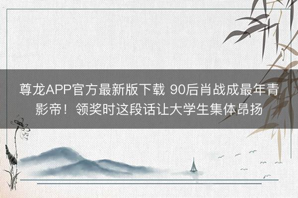 尊龙APP官方最新版下载 90后肖战成最年青影帝!领奖时这段话让大学生集体昂扬