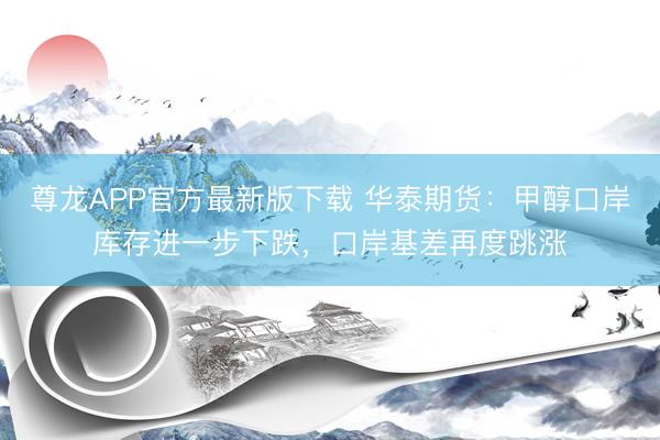 尊龙APP官方最新版下载 华泰期货:甲醇口岸库存进一步下跌,口岸基差再度跳涨