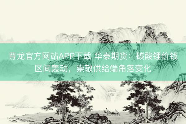 尊龙官方网站APP下载 华泰期货:碳酸锂价钱区间轰动,崇敬供给端角落变化