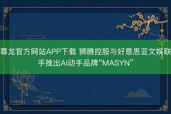尊龙官方网站APP下载 狮腾控股与好意思亚文娱联手推出AI动手品牌“MASYN”