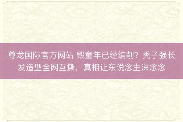 尊龙国际官方网站 毁童年已经编削?秃子强长发造型全网互撕,真相让东说念主深念念