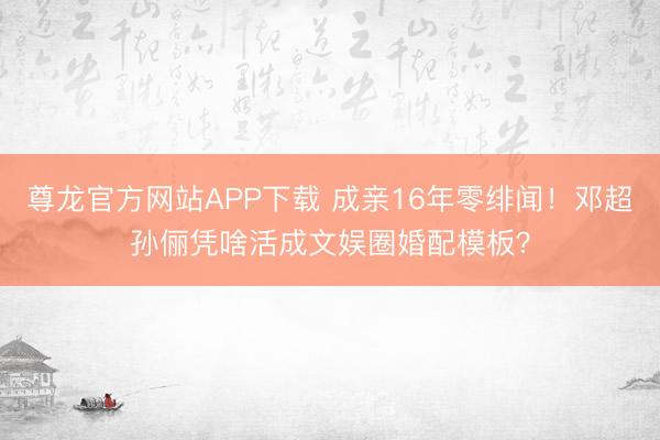尊龙官方网站APP下载 成亲16年零绯闻！邓超孙俪凭啥活成文娱圈婚配模板？