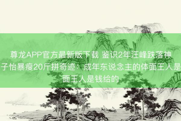 尊龙APP官方最新版下载 鉴识2年汪峰跌落神坛,章子怡暴瘦20斤拼奇迹:成年东说念主的体面王人是钱给的
