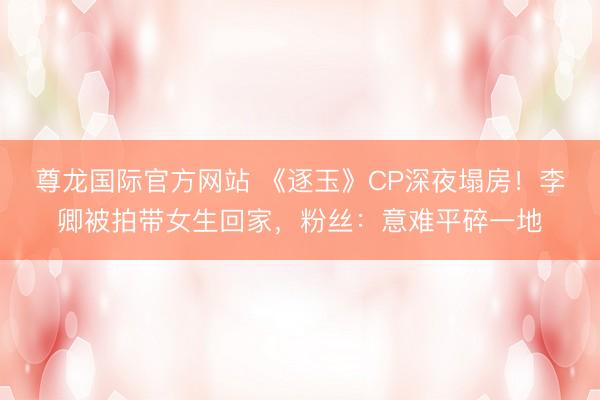 尊龙国际官方网站 《逐玉》CP深夜塌房!李卿被拍带女生回家,粉丝:意难平碎一地