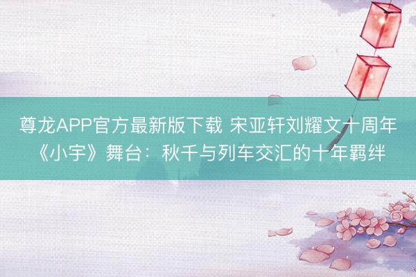 尊龙APP官方最新版下载 宋亚轩刘耀文十周年《小宇》舞台:秋千与列车交汇的十年羁绊