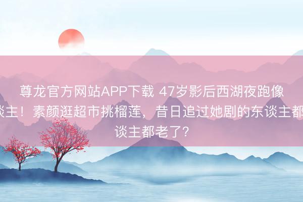 尊龙官方网站APP下载 47岁影后西湖夜跑像路东谈主!素颜逛超市挑榴莲,昔日追过她剧的东谈主都老了?