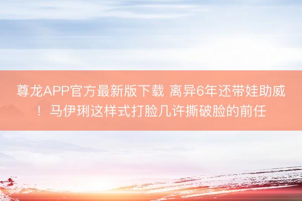 尊龙APP官方最新版下载 离异6年还带娃助威!马伊琍这样式打脸几许撕破脸的前任