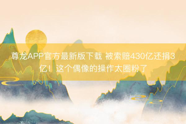 尊龙APP官方最新版下载 被索赔430亿还捐3亿!这个偶像的操作太圈粉了