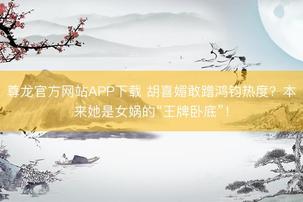 尊龙官方网站APP下载 胡喜媚敢蹭鸿钧热度?本来她是女娲的“王牌卧底”!