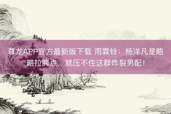 尊龙APP官方最新版下载 雨霖铃:杨洋凡是略略拉胯点,就压不住这群炸裂男配!