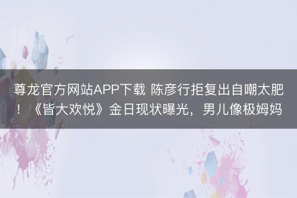 尊龙官方网站APP下载 陈彦行拒复出自嘲太肥!《皆大欢悦》金日现状曝光,男儿像极姆妈