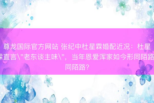 尊龙国际官方网站 张纪中杜星霖婚配近况:杜星霖直言"老东谈主味",当年恩爱浑家如今形同陌路?