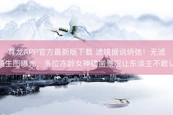 尊龙APP官方最新版下载 滤镜据说坍弛！无滤镜生图曝光，多位冻龄女神确凿景况让东谈主不敢认