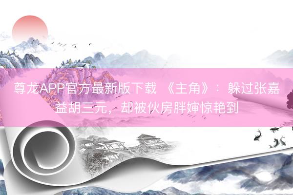 尊龙APP官方最新版下载 《主角》:躲过张嘉益胡三元,却被伙房胖婶惊艳到