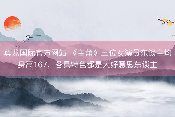 尊龙国际官方网站 《主角》三位女演员东谈主均身高167，各具特色都是大好意思东谈主