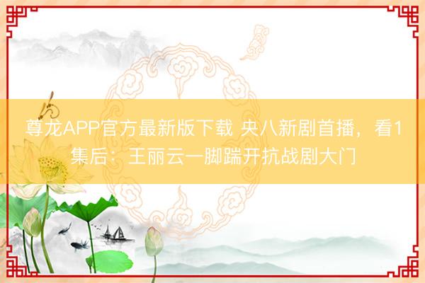 尊龙APP官方最新版下载 央八新剧首播，看1集后：王丽云一脚踹开抗战剧大门