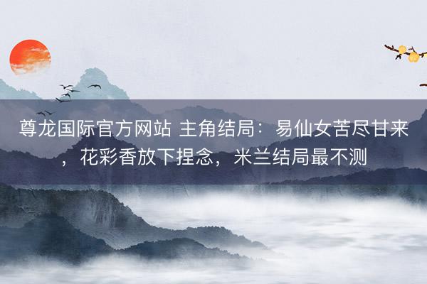尊龙国际官方网站 主角结局:易仙女苦尽甘来,花彩香放下捏念,米兰结局最不测