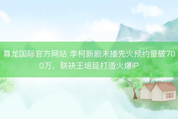 尊龙国际官方网站 李柯新剧未播先火预约量破700万,联袂王培延打造火爆IP