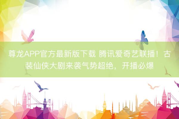 尊龙APP官方最新版下载 腾讯爱奇艺联播!古装仙侠大剧来袭气势超绝,开播必爆