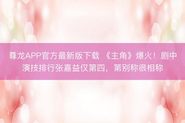 尊龙APP官方最新版下载 《主角》爆火!剧中演技排行张嘉益仅第四,第别称很相称