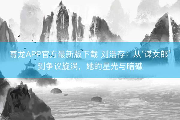 尊龙APP官方最新版下载 刘浩存:从‘谋女郎’到争议旋涡,她的星光与暗礁