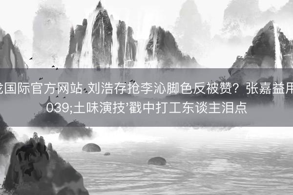 尊龙国际官方网站 刘浩存抢李沁脚色反被赞?张嘉益用'土味演技'戳中打工东谈主泪点