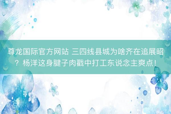 尊龙国际官方网站 三四线县城为啥齐在追展昭?杨洋这身腱子肉戳中打工东说念主爽点!