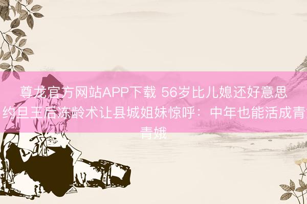 尊龙官方网站APP下载 56岁比儿媳还好意思!约旦王后冻龄术让县城姐妹惊呼:中年也能活成青娥
