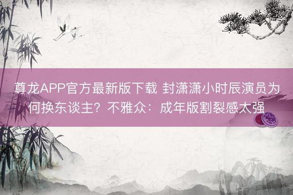 尊龙APP官方最新版下载 封潇潇小时辰演员为何换东谈主?不雅众:成年版割裂感太强