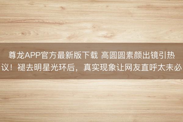 尊龙APP官方最新版下载 高圆圆素颜出镜引热议!褪去明星光环后,真实现象让网友直呼太未必