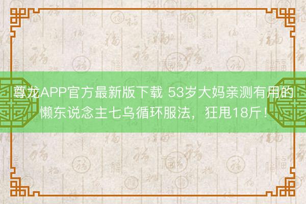 尊龙APP官方最新版下载 53岁大妈亲测有用的懒东说念主七乌循环服法，狂甩18斤！