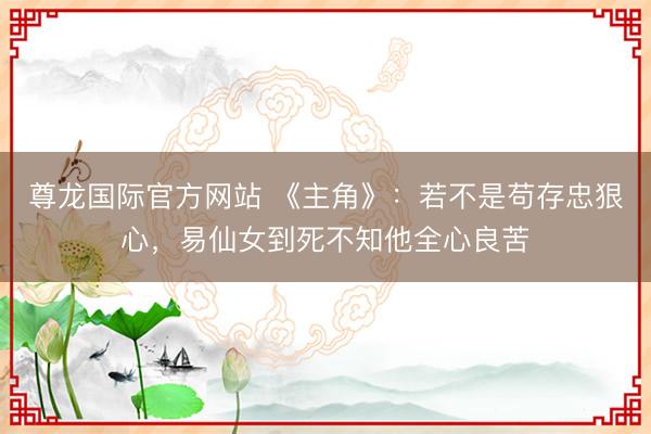 尊龙国际官方网站 《主角》:若不是苟存忠狠心,易仙女到死不知他全心良苦