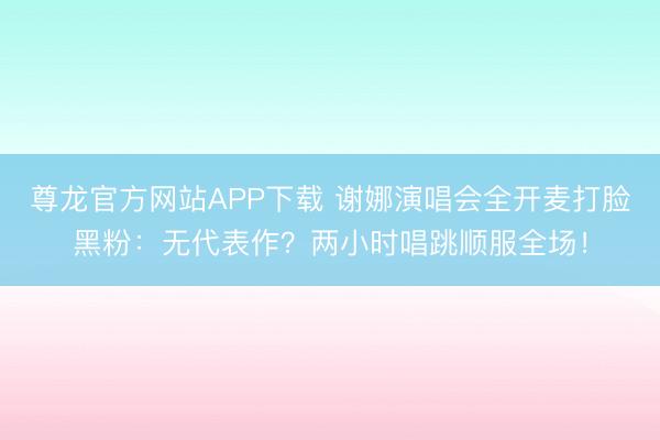 尊龙官方网站APP下载 谢娜演唱会全开麦打脸黑粉:无代表作?两小时唱跳顺服全场!
